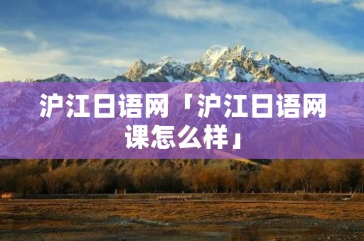 沪江日语网「沪江日语网课怎么样」
