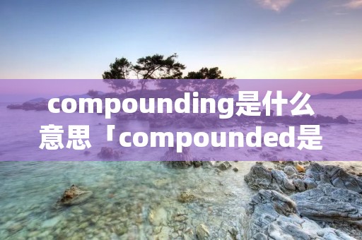 compounding是什么意思「compounded是什么意思」