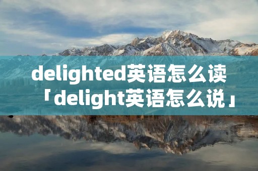 delighted英语怎么读「delight英语怎么说」 delighted英语怎么读「delight英语怎么说」