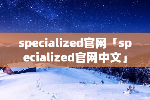 specialized官网「specialized官网中文」