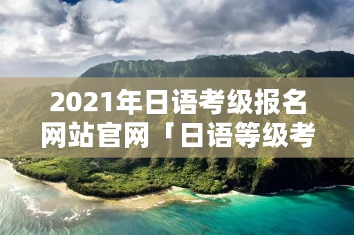 2021年日语考级报名网站官网「日语等级考试2021报名官网」