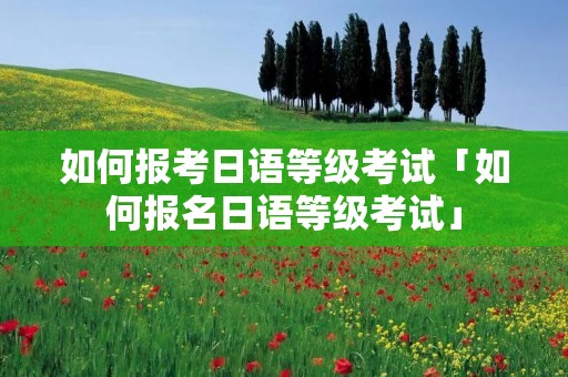如何报考日语等级考试「如何报名日语等级考试」