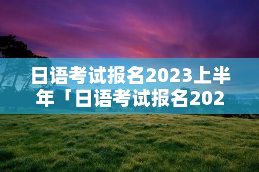 日语考试报名2023上半年「日语考试报名2023上半年考点」 日语考试报名2023上半年「日语考试报名2023上半年考点」