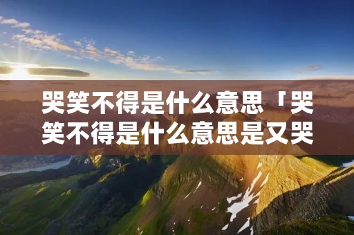 哭笑不得是什么意思「哭笑不得是什么意思是又哭又笑还是特别开心」