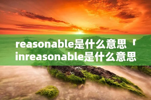 reasonable是什么意思「inreasonable是什么意思」 reasonable是什么意思「inreasonable是什么意思」
