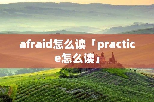 afraid怎么读「practice怎么读」 afraid怎么读「practice怎么读」