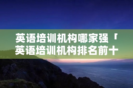 英语培训机构哪家强「英语培训机构排名前十」