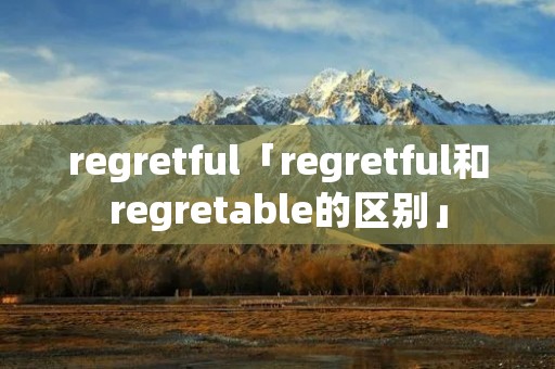 regretful「regretful和regretable的区别」 regretful「regretful和regretable的区别」