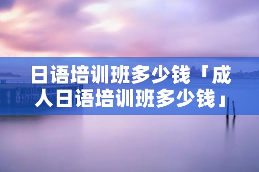 日语培训班多少钱「成人日语培训班多少钱」 日语培训班多少钱「成人日语培训班多少钱」
