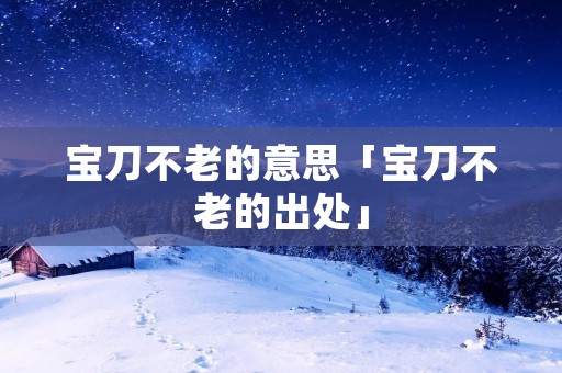 宝刀不老的意思「宝刀不老的出处」