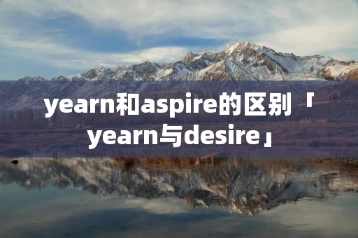 yearn和aspire的区别「yearn与desire」 yearn和aspire的区别「yearn与desire」
