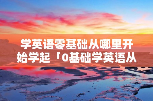 学英语零基础从哪里开始学起「0基础学英语从哪里学起」