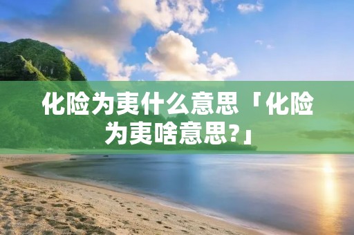 化险为夷什么意思「化险为夷啥意思?」