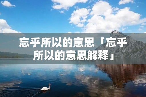 忘乎所以的意思「忘乎所以的意思解释」