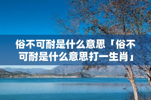 俗不可耐是什么意思「俗不可耐是什么意思打一生肖」 俗不可耐是什么意思「俗不可耐是什么意思打一生肖」