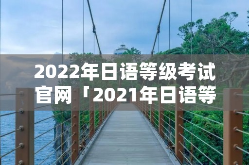 2022年日语等级考试官网「2021年日语等级考试官网」
