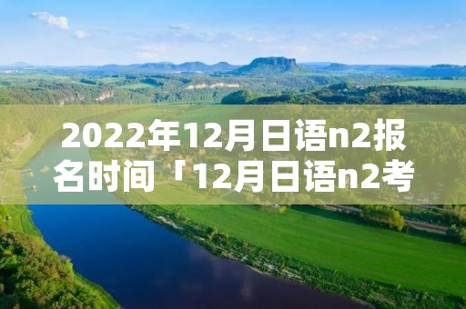 2022年12月日语n2报名时间「12月日语n2考试时间」