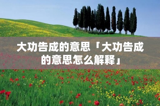 大功告成的意思「大功告成的意思怎么解释」