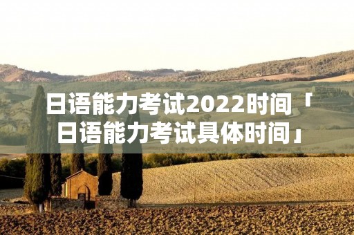 日语能力考试2022时间「日语能力考试具体时间」