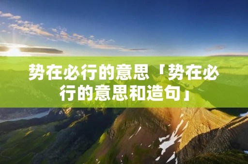 势在必行的意思「势在必行的意思和造句」