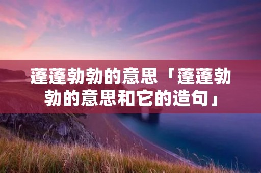 蓬蓬勃勃的意思「蓬蓬勃勃的意思和它的造句」
