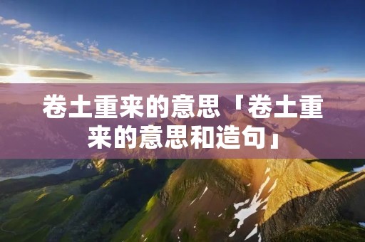卷土重来的意思「卷土重来的意思和造句」