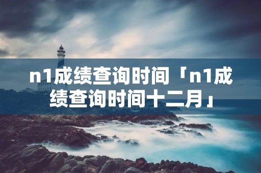 n1成绩查询时间「n1成绩查询时间十二月」 n1成绩查询时间「n1成绩查询时间十二月」