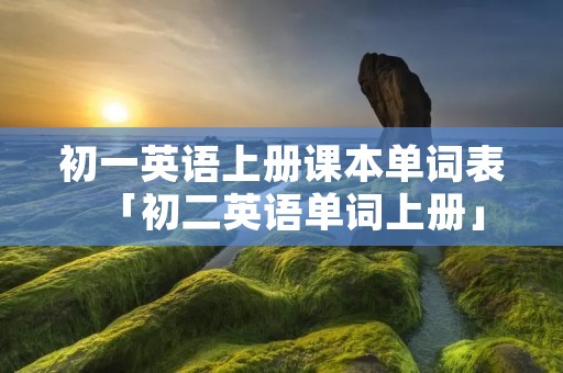 初一英语上册课本单词表「初二英语单词上册」