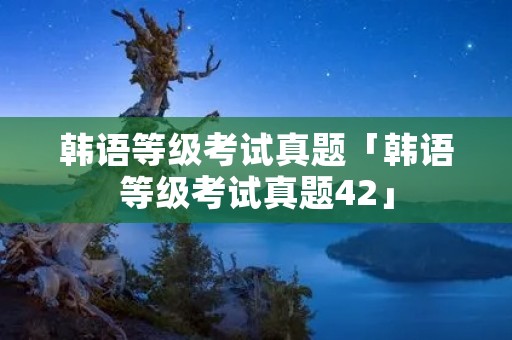 韩语等级考试真题「韩语等级考试真题42」