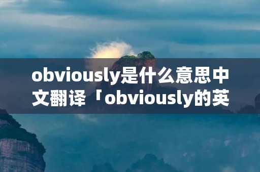 obviously是什么意思中文翻译「obviously的英文翻译」 obviously是什么意思中文翻译「obviously的英文翻译」