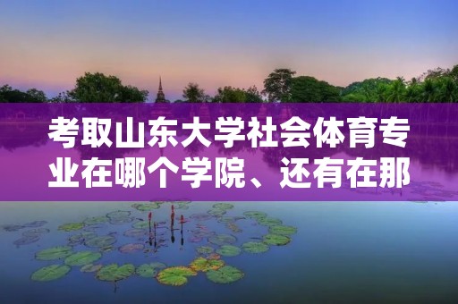 考取山东大学社会体育专业在哪个学院、还有在那的学习、生活情况的相关介绍。有知道的帮忙介绍一下,谢谢