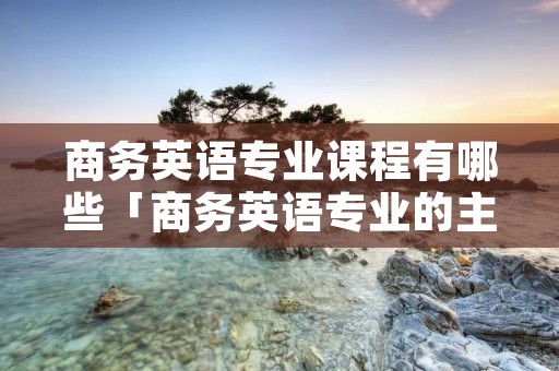 商务英语专业课程有哪些「商务英语专业的主要课程」