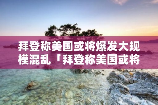拜登称美国或将爆发大规模混乱「拜登称美国或将爆发大规模混乱是真的吗」