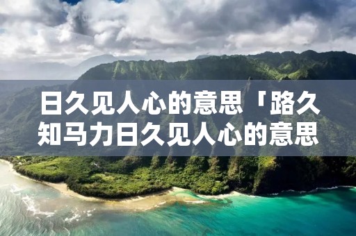 日久见人心的意思「路久知马力日久见人心的意思」 日久见人心的意思「路久知马力日久见人心的意思」