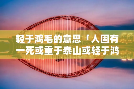 轻于鸿毛的意思「人固有一死或重于泰山或轻于鸿毛的意思」