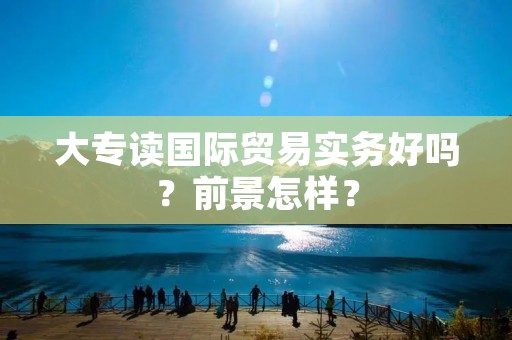 大专读国际贸易实务好吗?前景怎样?