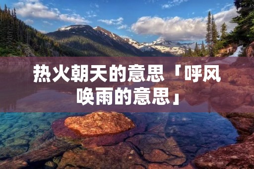 热火朝天的意思「呼风唤雨的意思」