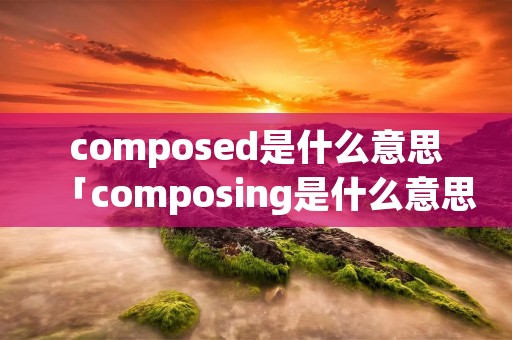 composed是什么意思「composing是什么意思」 composed是什么意思「composing是什么意思」
