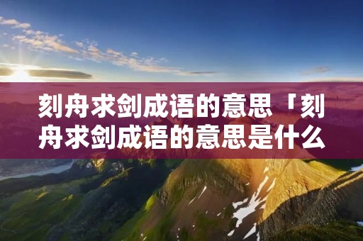 刻舟求剑成语的意思「刻舟求剑成语的意思是什么?」 刻舟求剑成语的意思「刻舟求剑成语的意思是什么?」