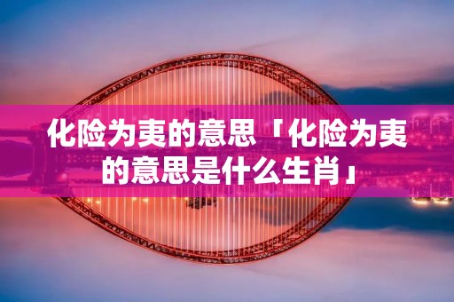 化险为夷的意思「化险为夷的意思是什么生肖」