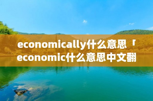 economically什么意思「economic什么意思中文翻译」 economically什么意思「economic什么意思中文翻译」