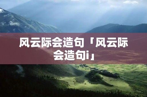 风云际会造句「风云际会造句i」