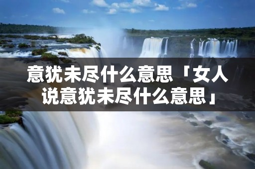 意犹未尽什么意思「女人说意犹未尽什么意思」