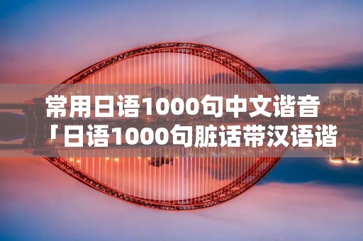 常用日语1000句中文谐音「日语1000句脏话带汉语谐音」 常用日语1000句中文谐音「日语1000句脏话带汉语谐音」