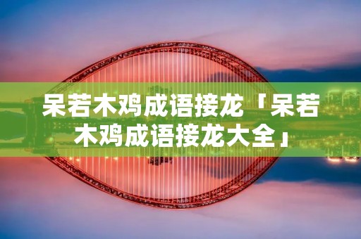 呆若木鸡成语接龙「呆若木鸡成语接龙大全」