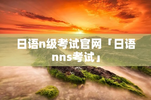日语n级考试官网「日语nns考试」