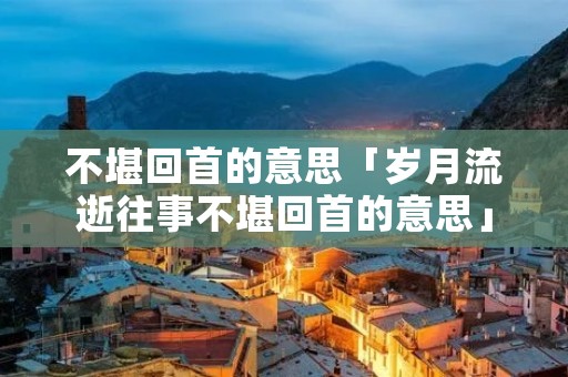 不堪回首的意思「岁月流逝往事不堪回首的意思」