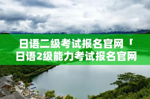日语二级考试报名官网「日语2级能力考试报名官网」 日语二级考试报名官网「日语2级能力考试报名官网」