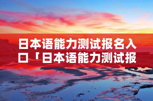 日本语能力测试报名入口「日本语能力测试报名网址」