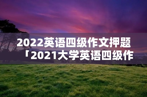 2022英语四级作文押题「2021大学英语四级作文押题」 2022英语四级作文押题「2021大学英语四级作文押题」